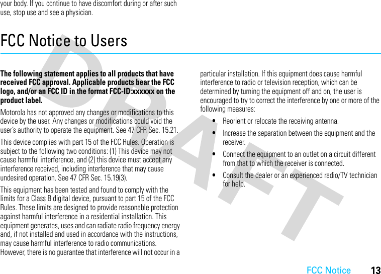 FCC Notice13your body. If you continue to have discomfort during or after such use, stop use and see a physician.FCC Notice to UsersFCC NoticeThe following statement applies to all products that have received FCC approval. Applicable products bear the FCC logo, and/or an FCC ID in the format FCC-ID:xxxxxx on the product label.Motorola has not approved any changes or modifications to this device by the user. Any changes or modifications could void the user’s authority to operate the equipment. See 47 CFR Sec. 15.21.This device complies with part 15 of the FCC Rules. Operation is subject to the following two conditions: (1) This device may not cause harmful interference, and (2) this device must accept any interference received, including interference that may cause undesired operation. See 47 CFR Sec. 15.19(3).This equipment has been tested and found to comply with the limits for a Class B digital device, pursuant to part 15 of the FCC Rules. These limits are designed to provide reasonable protection against harmful interference in a residential installation. This equipment generates, uses and can radiate radio frequency energy and, if not installed and used in accordance with the instructions, may cause harmful interference to radio communications. However, there is no guarantee that interference will not occur in a particular installation. If this equipment does cause harmful interference to radio or television reception, which can be determined by turning the equipment off and on, the user is encouraged to try to correct the interference by one or more of the following measures:•Reorient or relocate the receiving antenna.•Increase the separation between the equipment and the receiver.•Connect the equipment to an outlet on a circuit different from that to which the receiver is connected.•Consult the dealer or an experienced radio/TV technician for help.