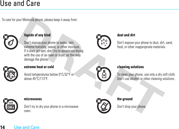 14Use and CareUse and CareUse and Ca reTo care for your Motorola phone, please keep it away from:liquids of any kind dust and dirtDon’t expose your phone to water, rain, extreme humidity, sweat, or other moisture. If it does get wet, don’t try to accelerate drying with the use of an oven or dryer, as this may damage the phone.Don’t expose your phone to dust, dirt, sand, food, or other inappropriate materials.extreme heat or cold cleaning solutionsAvoid temperatures below 0°C/32°F or above 45°C/113°F.To clean your phone, use only a dry soft cloth. Don’t use alcohol or other cleaning solutions.microwaves the groundDon’t try to dry your phone in a microwave oven.Don’t drop your phone.