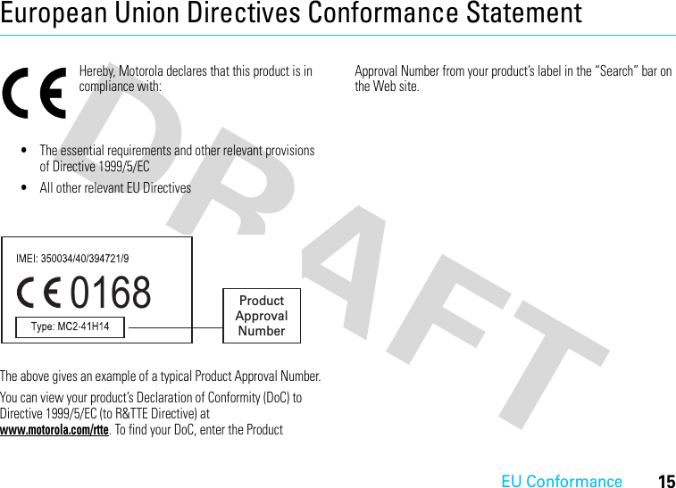 EU Conformance15European Union Directives Conformance StatementEU Confor manceHereby, Motorola declares that this product is in compliance with:•The essential requirements and other relevant provisions of Directive 1999/5/EC•All other relevant EU DirectivesThe above gives an example of a typical Product Approval Number.You can view your product’s Declaration of Conformity (DoC) to Directive 1999/5/EC (to R&amp;TTE Directive) at www.motorola.com/rtte. To find your DoC, enter the Product Approval Number from your product’s label in the “Search” bar on the Web site.0168 Product Approval Number