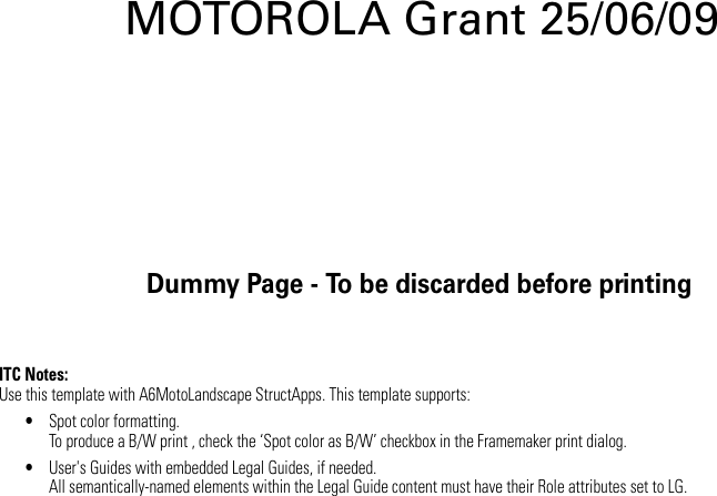 Dummy Page - To be discarded before printingITC Notes:Use this template with A6MotoLandscape StructApps. This template supports:•Spot color formatting.To produce a B/W print , check the ‘Spot color as B/W’ checkbox in the Framemaker print dialog. •User&apos;s Guides with embedded Legal Guides, if needed.All semantically-named elements within the Legal Guide content must have their Role attributes set to LG.MOTOROLA Grant 25/06/09