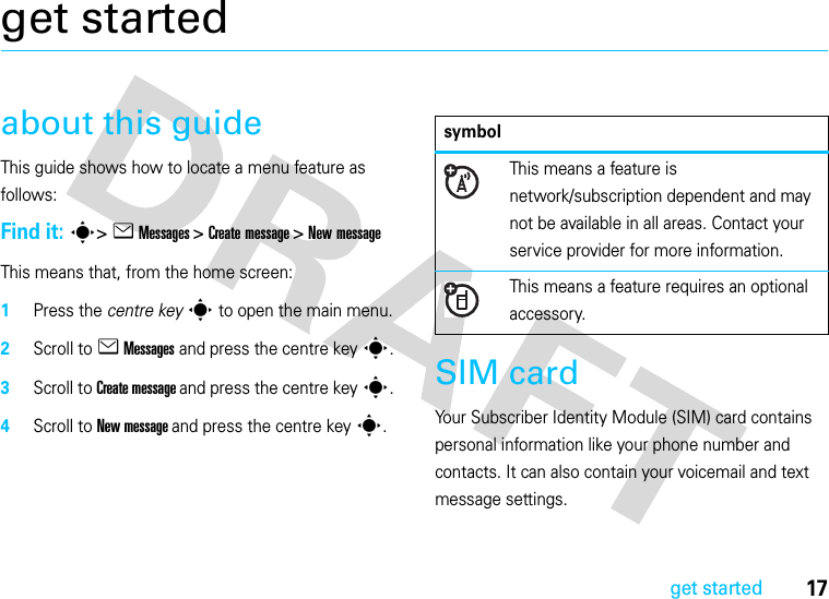 17get startedget startedabout this guideThis guide shows how to locate a menu feature as follows:Find it: s&gt; e Messages &gt; Create message &gt; New messageThis means that, from the home screen:  1Press the centre keys to open the main menu.2Scroll to e Messages and press the centre keys.3Scroll to Create message and press the centre keys.4Scroll to New message and press the centre keys.SIM cardYour Subscriber Identity Module (SIM) card contains personal information like your phone number and contacts. It can also contain your voicemail and text message settings.symbolThis means a feature is network/subscription dependent and may not be available in all areas. Contact your service provider for more information.This means a feature requires an optional accessory.