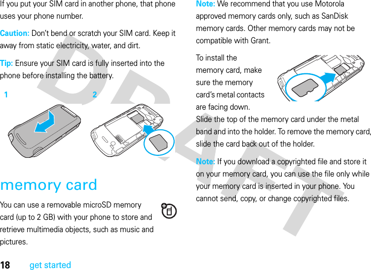 18get startedIf you put your SIM card in another phone, that phone uses your phone number.Caution: Don’t bend or scratch your SIM card. Keep it away from static electricity, water, and dirt.Tip: Ensure your SIM card is fully inserted into the phone before installing the battery.memory cardYou can use a removable microSD memory card (up to 2 GB) with your phone to store and retrieve multimedia objects, such as music and pictures.Note: We recommend that you use Motorola approved memory cards only, such as SanDisk memory cards. Other memory cards may not be compatible with Grant.To install the memory card, make sure the memory card’s metal contacts are facing down. Slide the top of the memory card under the metal band and into the holder. To remove the memory card, slide the card back out of the holder.Note: If you download a copyrighted file and store it on your memory card, you can use the file only while your memory card is inserted in your phone. You cannot send, copy, or change copyrighted files.12