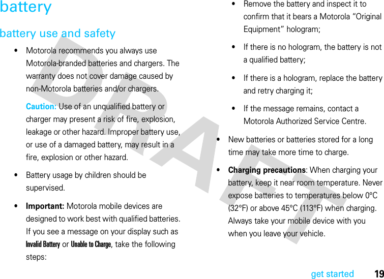 19get startedbatterybattery use and safety•Motorola recommends you always use Motorola-branded batteries and chargers. The warranty does not cover damage caused by non-Motorola batteries and/or chargers.Caution: Use of an unqualified battery or charger may present a risk of fire, explosion, leakage or other hazard. Improper battery use, or use of a damaged battery, may result in a fire, explosion or other hazard.•Battery usage by children should be supervised.• Important: Motorola mobile devices are designed to work best with qualified batteries. If you see a message on your display such as Invalid Battery or Unable to Charge, take the following steps:•Remove the battery and inspect it to confirm that it bears a Motorola “Original Equipment” hologram;•If there is no hologram, the battery is not a qualified battery;•If there is a hologram, replace the battery and retry charging it;•If the message remains, contact a Motorola Authorized Service Centre.•New batteries or batteries stored for a long time may take more time to charge.• Charging precautions: When charging your battery, keep it near room temperature. Never expose batteries to temperatures below 0°C (32°F) or above 45°C (113°F) when charging. Always take your mobile device with you when you leave your vehicle.