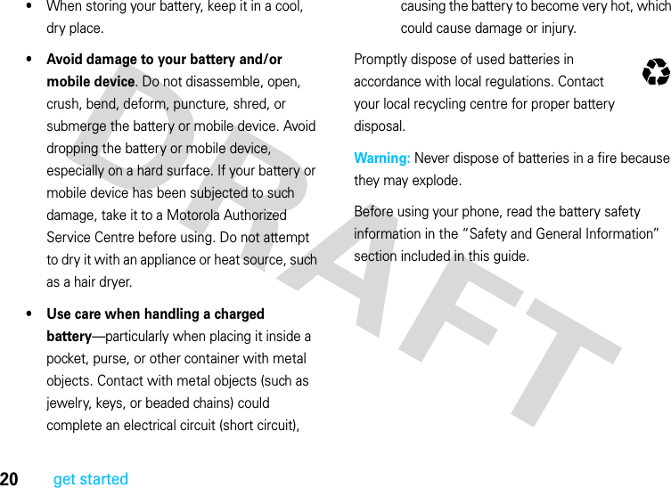 20get started•When storing your battery, keep it in a cool, dry place.• Avoid damage to your battery and/or mobile device. Do not disassemble, open, crush, bend, deform, puncture, shred, or submerge the battery or mobile device. Avoid dropping the battery or mobile device, especially on a hard surface. If your battery or mobile device has been subjected to such damage, take it to a Motorola Authorized Service Centre before using. Do not attempt to dry it with an appliance or heat source, such as a hair dryer.• Use care when handling a charged battery—particularly when placing it inside a pocket, purse, or other container with metal objects. Contact with metal objects (such as jewelry, keys, or beaded chains) could complete an electrical circuit (short circuit), causing the battery to become very hot, which could cause damage or injury.Promptly dispose of used batteries in accordance with local regulations. Contact your local recycling centre for proper battery disposal.Warning: Never dispose of batteries in a fire because they may explode.Before using your phone, read the battery safety information in the “Safety and General Information” section included in this guide.032375o