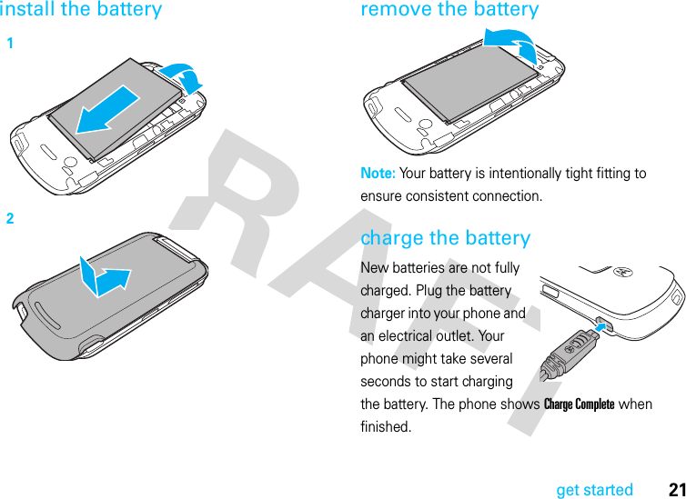 21get startedinstall the battery remove the batteryNote: Your battery is intentionally tight fitting to ensure consistent connection.charge the batteryNew batteries are not fully charged. Plug the battery charger into your phone and an electrical outlet. Your phone might take several seconds to start charging the battery. The phone shows Charge Complete when finished.12