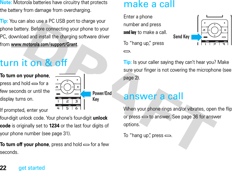 22get startedNote: Motorola batteries have circuitry that protects the battery from damage from overcharging.Tip: You can also use a PC USB port to charge your phone battery. Before connecting your phone to your PC, download and install the charging software driver from www.motorola.com/support/Grant.turn it on &amp; offTo turn on your phone, press and hold   for a few seconds or until the display turns on.If prompted, enter your four-digit unlock code. Your phone’s four-digit unlock code is originally set to 1234 or the last four digits of your phone number (see page 31).To turn off your phone, press and hold   for a few seconds.make a callEnter a phone number and press send key to make a call.To “hang up,” press .Tip: Is your caller saying they can’t hear you? Make sure your finger is not covering the microphone (see page 2).answer a callWhen your phone rings and/or vibrates, open the flip or press   to answer. See page 36 for answer options.To “hang up”, press  .Power/End KeySend Key