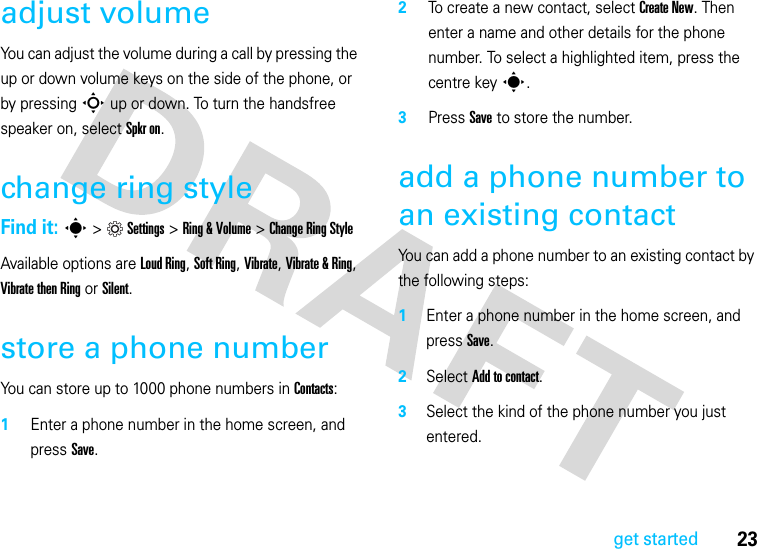 23get startedadjust volumeYou can adjust the volume during a call by pressing the up or down volume keys on the side of the phone, or by pressing S up or down. To turn the handsfree speaker on, select Spkr on.change ring styleFind it: s &gt;Settings &gt;Ring &amp; Volume &gt;Change Ring StyleAvailable options are Loud Ring, Soft Ring, Vibrate, Vibrate &amp; Ring, Vibrate then Ring or Silent.store a phone numberYou can store up to 1000 phone numbers in Contacts:  1Enter a phone number in the home screen, and press Save.2To create a new contact, select Create New. Then enter a name and other details for the phone number. To select a highlighted item, press the centre keys.3Press Save to store the number.add a phone number to an existing contactYou can add a phone number to an existing contact by the following steps:1Enter a phone number in the home screen, and press Save.2Select Add to contact.3Select the kind of the phone number you just entered.