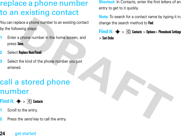 24get startedreplace a phone number to an existing contactYou can replace a phone number to an existing contact by the following steps:1Enter a phone number in the home screen, and press Save.2Select Replace Num/Email.3Select the kind of the phone number you just entered.call a stored phone numberFind it: s &gt;Contacts  1Scroll to the entry.2Press the send key to call the entry.Shortcut: In Contacts, enter the first letters of an entry to get to it quickly. Note: To search for a contact name by typing it in, change the search method to Find:Find it: s &gt;Contacts &gt;Options&gt;Phonebook Settings &gt;Sort Order