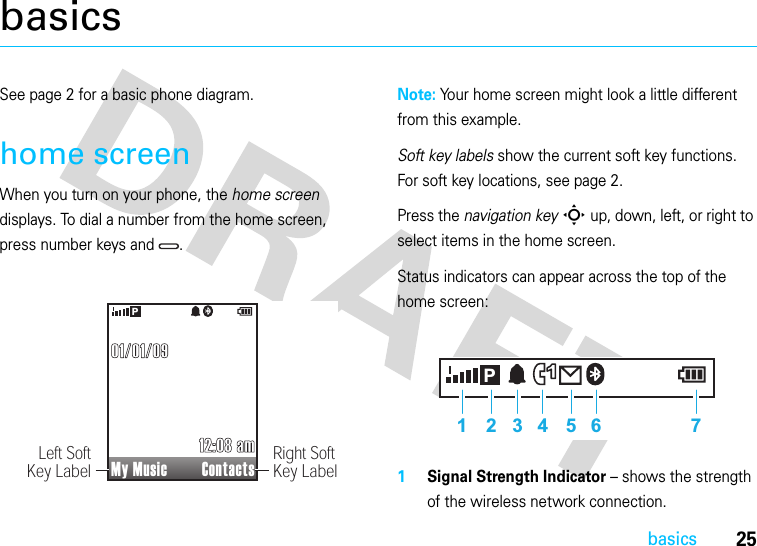 25basicsbasicsSee page 2 for a basic phone diagram.home screenWhen you turn on your phone, the home screen displays. To dial a number from the home screen, press number keys and  .Note: Your home screen might look a little different from this example.Soft key labels show the current soft key functions. For soft key locations, see page 2.Press the navigation keyS up, down, left, or right to select items in the home screen.Status indicators can appear across the top of the home screen:1Signal Strength Indicator – shows the strength of the wireless network connection.My Music Contacts12:08 am12:08 am01/01/0901/01/09PRight SoftKey LabelLeft SoftKey Label11 2 3 4 5 6 7P