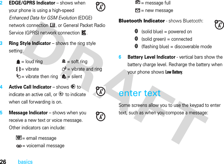 26basics2EDGE/GPRS Indicator – shows when your phone is using a high-speed Enhanced Data for GSM Evolution (EDGE) network connection , or General Packet Radio Service (GPRS) network connection .3Ring Style Indicator – shows the ring style setting:= loud ring  = soft ring= vibrate  = vibrate and ring= vibrate then ring  = silent4Active Call Indicator – shows B to indicate an active call, or E to indicate when call forwarding is on.5Message Indicator – shows when you receive a new text or voice message. Other indicators can include:V= email message= voicemail message= message full= new messageBluetooth Indicator - shows Bluetooth:&amp; (solid blue) = powered on&amp; (solid green) = connected&amp; (flashing blue) = discoverable mode6Battery Level Indicator - vertical bars show the battery charge level. Recharge the battery when your phone shows Low Battery.enter textSome screens allow you to use the keypad to enter text, such as when you compose a message:EPPPP