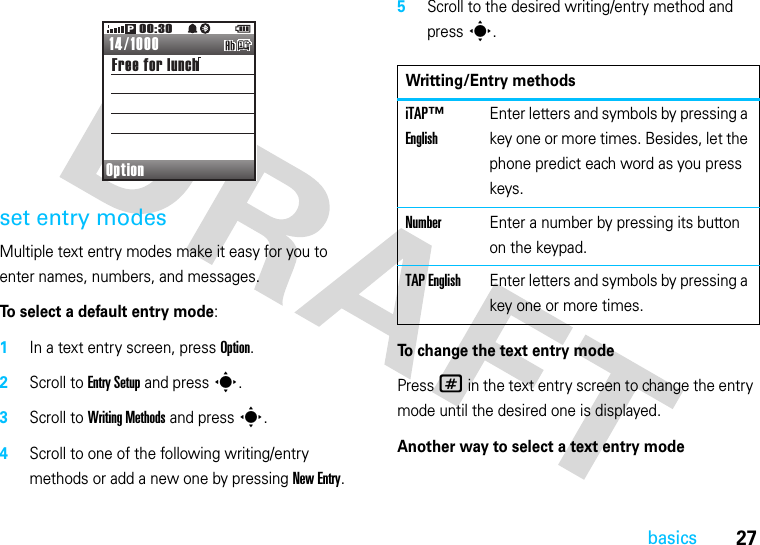 27basicsset entry modesMultiple text entry modes make it easy for you to enter names, numbers, and messages.To select a default entry mode:  1In a text entry screen, press Option.2Scroll to Entry Setup and press s.3Scroll to Writing Methods and press s.4Scroll to one of the following writing/entry methods or add a new one by pressing New Entry.5Scroll to the desired writing/entry method and press s.To change the text entry modePress # in the text entry screen to change the entry mode until the desired one is displayed.Another way to select a text entry modeOptionFree for lunch14/100000:30PWritting/Entry methodsiTAP™ EnglishEnter letters and symbols by pressing a key one or more times. Besides, let the phone predict each word as you press keys.NumberEnter a number by pressing its button on the keypad.TAP EnglishEnter letters and symbols by pressing a key one or more times.