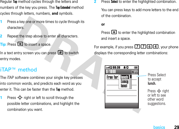 29basicsRegular Tap method cycles through the letters and numbers of the key you press. The Tap Extended method cycles through letters, numbers, and symbols.  1Press a key one or more times to cycle through its characters.2Repeat the step above to enter all characters.Tip: Press * to insert a space.In a text entry screen you can press # to switch entry modes.iTAP™ methodThe iTAP software combines your single key presses into common words, and predicts each word as you enter it. This can be faster than the Tap method.  1Press S right or left to scroll through the possible letter combinations, and highlight the combination you want.2Press Select to enter the highlighted combination.You can press keys to add more letters to the end of the combination.orPress * to enter the highlighted combination and insert a space.For example, if you press 7764, your phone displays the corresponding letter combinations:Free for lunch00:30P9/1000Press Selectto acceptlunch.lunchLuncglunciPress S rightor left to seeother wordsuggestions.