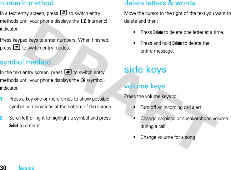 30basicsnumeric methodIn a text entry screen, press # to switch entry methods until your phone displays the gm (numeric) indicator.Press keypad keys to enter numbers. When finished, press # to switch entry modes.symbol methodIn the text entry screen, press # to switch entry methods until your phone displays the [ (symbol) indicator.  1Press a key one or more times to show possible symbol combinations at the bottom of the screen.2Scroll left or right to highlight a symbol and press Select to enter it.delete letters &amp; wordsMove the cursor to the right of the text you want to delete and then:•Press Delete to delete one letter at a time.•Press and hold Delete to delete the entire message.side keysvolume keysPress the volume keys to:•Turn off an incoming call alert•Change earpiece or speakerphone volume during a call•Change volume for a song