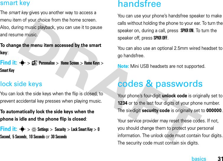 31basicssmart keyThe smart key gives you another way to access a menu item of your choice from the home screen. Also, during music playback, you can use it to pause and resume music.To change the menu item accessed by the smart key:Find it: s &gt;lPersonalise &gt; Home Screen &gt;Home Keys &gt; Smart Keylock side keysYou can lock the side keys when the flip is closed, to prevent accidental key presses when playing music. To automatically lock the side keys when the phone is idle and the phone flip is closed:Find it: s &gt;Settings &gt; Security &gt;Lock Smart Key &gt; 0 Second, 5 Seconds, 10 Seconds or 30 SecondshandsfreeYou can use your phone’s handsfree speaker to make calls without holding the phone to your ear. To turn the speaker on, during a call, press  SPKR ON. To turn the speaker off, press SPKR OFF. You can also use an optional 2.5mm wired headset to go handsfree. Note: Mini USB headsets are not supported.codes &amp; passwordsYour phone’s four-digit unlock code is originally set to 1234 or to the last four digits of your phone number. The six-digit security code is originally set to 000000. Your service provider may reset these codes. If not, you should change them to protect your personal information. The unlock code must contain four digits. The security code must contain six digits.