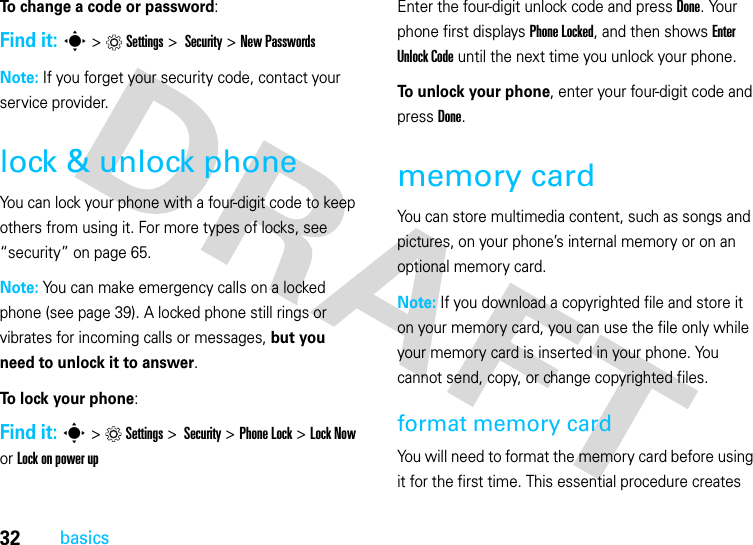 32basicsTo change a code or password:Find it: s &gt;Settings &gt; Security &gt; New PasswordsNote: If you forget your security code, contact your service provider.lock &amp; unlock phoneYou can lock your phone with a four-digit code to keep others from using it. For more types of locks, see “security” on page 65.Note: You can make emergency calls on a locked phone (see page 39). A locked phone still rings or vibrates for incoming calls or messages, but you need to unlock it to answer.To lock your phone: Find it: s&gt;Settings&gt; Security &gt;Phone Lock &gt;Lock Now or Lock on power upEnter the four-digit unlock code and pressDone. Your phone first displays Phone Locked, and then shows Enter Unlock Code until the next time you unlock your phone.To unlock your phone, enter your four-digit code and press Done.memory cardYou can store multimedia content, such as songs and pictures, on your phone’s internal memory or on an optional memory card.Note: If you download a copyrighted file and store it on your memory card, you can use the file only while your memory card is inserted in your phone. You cannot send, copy, or change copyrighted files.format memory card You will need to format the memory card before using it for the first time. This essential procedure creates 