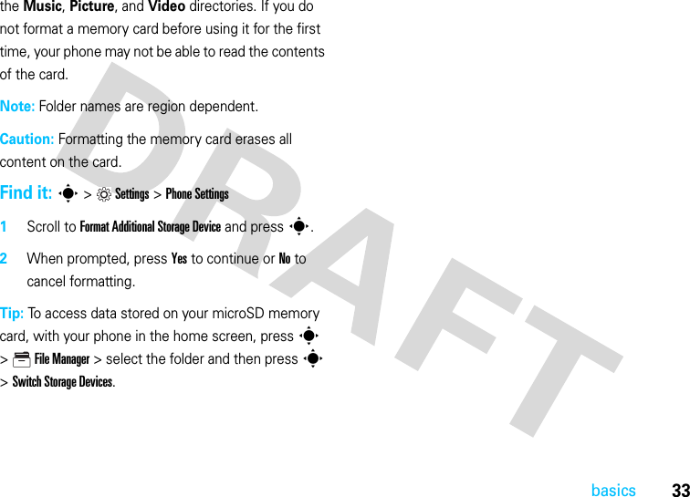33basicsthe Music, Picture, and Video directories. If you do not format a memory card before using it for the first time, your phone may not be able to read the contents of the card.Note: Folder names are region dependent.Caution: Formatting the memory card erases all content on the card.Find it: s&gt;Settings &gt;Phone Settings  1Scroll to Format Additional Storage Device and press s.2When prompted, press Yes to continue or No to cancel formatting.Tip: To access data stored on your microSD memory card, with your phone in the home screen, press s &gt;  File Manager &gt; select the folder and then press s &gt; Switch Storage Devices.