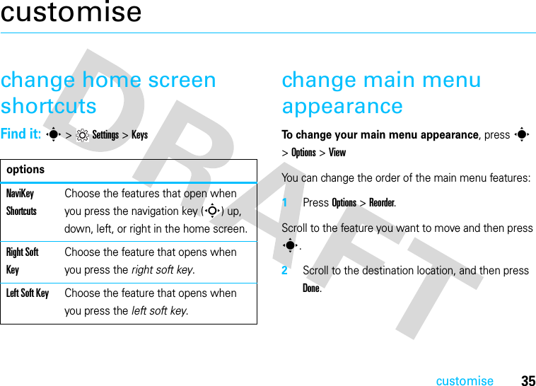 35customisecustomisechange home screen shortcutsFind it: s&gt;Settings&gt;Keyschange main menu appearanceTo change your main menu appearance, press s &gt;Options &gt;ViewYou can change the order of the main menu features:1Press Options &gt; Reorder.Scroll to the feature you want to move and then press s.2Scroll to the destination location, and then press Done.optionsNaviKey ShortcutsChoose the features that open when you press the navigation key (S) up, down, left, or right in the home screen.Right Soft KeyChoose the feature that opens when you press the right soft key.Left Soft KeyChoose the feature that opens when you press the left soft key.