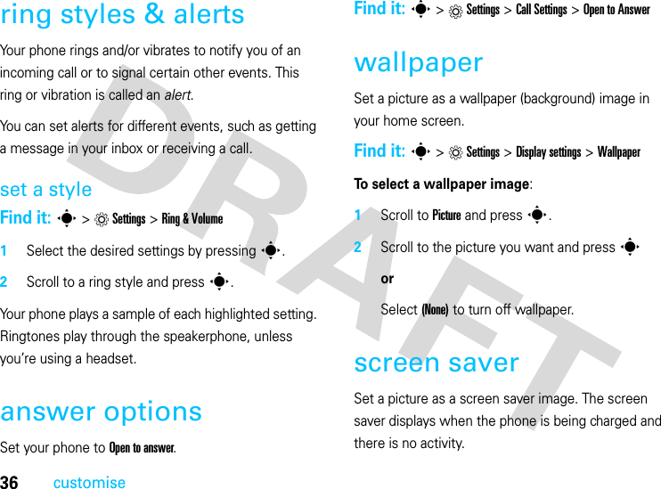 36customisering styles &amp; alertsYour phone rings and/or vibrates to notify you of an incoming call or to signal certain other events. This ring or vibration is called an alert.You can set alerts for different events, such as getting a message in your inbox or receiving a call.set a styleFind it: s&gt;Settings &gt;Ring &amp; Volume  1Select the desired settings by pressings.2Scroll to a ring style and presss.Your phone plays a sample of each highlighted setting. Ringtones play through the speakerphone, unless you’re using a headset.answer optionsSet your phone to Open to answer.Find it: s&gt;Settings &gt;Call Settings &gt;Open to AnswerwallpaperSet a picture as a wallpaper (background) image in your home screen.Find it: s&gt;Settings &gt;Display settings &gt;WallpaperTo select a wallpaper image:  1Scroll to Picture and presss.2Scroll to the picture you want and presssorSelect (None) to turn off wallpaper.screen saverSet a picture as a screen saver image. The screen saver displays when the phone is being charged and there is no activity. 