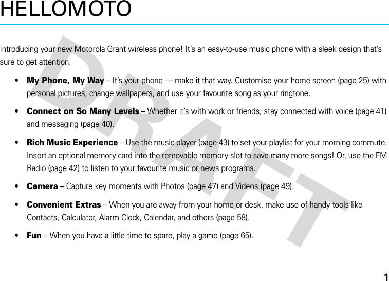 1HELLOMOTOIntroducing your new Motorola Grant wireless phone! It’s an easy-to-use music phone with a sleek design that’s sure to get attention.•My Phone, My Way – It’s your phone — make it that way. Customise your home screen (page 25) with personal pictures, change wallpapers, and use your favourite song as your ringtone.•Connect on So Many Levels – Whether it’s with work or friends, stay connected with voice (page 41) and messaging (page 40).•Rich Music Experience – Use the music player (page 43) to set your playlist for your morning commute. Insert an optional memory card into the removable memory slot to save many more songs! Or, use the FM Radio (page 42) to listen to your favourite music or news programs.•Camera – Capture key moments with Photos (page 47) and Videos (page 49).•Convenient Extras – When you are away from your home or desk, make use of handy tools like Contacts, Calculator, Alarm Clock, Calendar, and others (page 58).•Fun – When you have a little time to spare, play a game (page 65).