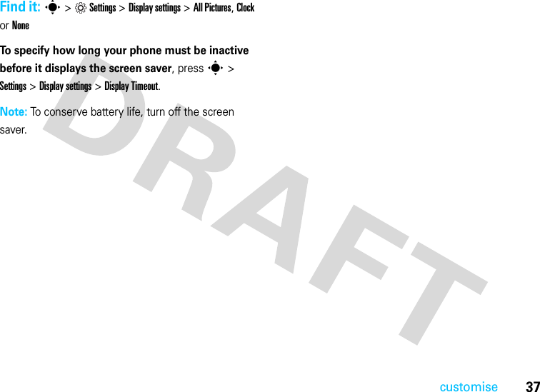 37customiseFind it: s&gt;Settings &gt;Display settings &gt;All Pictures, Clock or NoneTo specify how long your phone must be inactive before it displays the screen saver, press s &gt; Settings &gt; Display settings &gt; Display Timeout.  Note: To conserve battery life, turn off the screen saver.