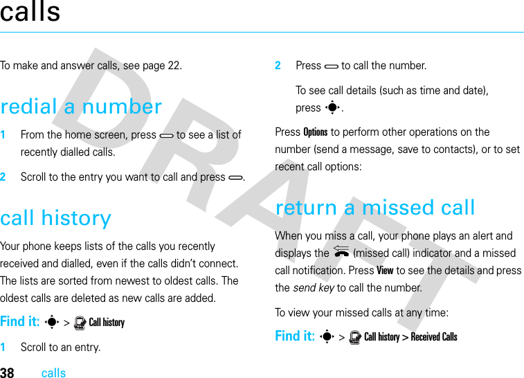 38callscallsTo make and answer calls, see page 22.redial a number  1From the home screen, press   to see a list of recently dialled calls.2Scroll to the entry you want to call and press  .call historyYour phone keeps lists of the calls you recently received and dialled, even if the calls didn’t connect. The lists are sorted from newest to oldest calls. The oldest calls are deleted as new calls are added.Find it: s &gt;  Call history  1Scroll to an entry.2Press   to call the number.To see call details (such as time and date), presss.Press Options to perform other operations on the number (send a message, save to contacts), or to set recent call options:return a missed callWhen you miss a call, your phone plays an alert and displays the { (missed call) indicator and a missed call notification. Press View to see the details and press the send key to call the number.To view your missed calls at any time:Find it: s &gt;  Call history &gt; Received Calls 