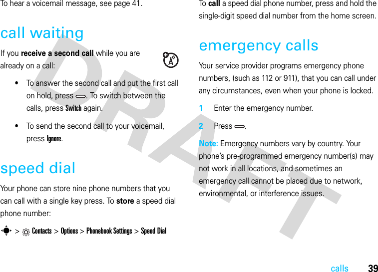 39callsTo hear a voicemail message, see page 41.call waitingIf you receive a second call while you are already on a call:•To answer the second call and put the first call on hold, press  . To switch between the calls, press Switch again.•To send the second call to your voicemail, press Ignore.speed dialYour phone can store nine phone numbers that you can call with a single key press. To store a speed dial phone number:s &gt;Contacts &gt;Options &gt;Phonebook Settings &gt;Speed DialTo  call a speed dial phone number, press and hold the single-digit speed dial number from the home screen.emergency callsYour service provider programs emergency phone numbers, (such as 112 or 911), that you can call under any circumstances, even when your phone is locked.  1Enter the emergency number.2Press .Note: Emergency numbers vary by country. Your phone’s pre-programmed emergency number(s) may not work in all locations, and sometimes an emergency call cannot be placed due to network, environmental, or interference issues.