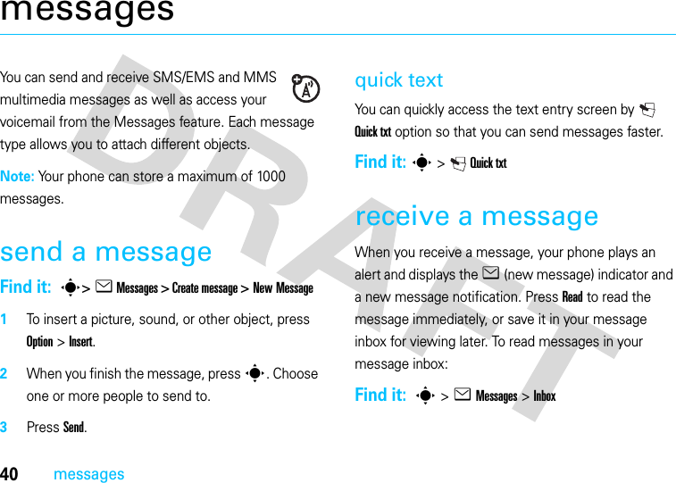 40messagesmessagesYou can send and receive SMS/EMS and MMS multimedia messages as well as access your voicemail from the Messages feature. Each message type allows you to attach different objects.Note: Your phone can store a maximum of 1000 messages.send a messageFind it:  s&gt; e Messages &gt; Create message &gt; New Message  1To insert a picture, sound, or other object, press Option &gt; Insert.2When you finish the message, press s. Choose one or more people to send to.3Press Send.quick textYou can quickly access the text entry screen by   Quick txt option so that you can send messages faster.Find it: s&gt; Quick txtreceive a messageWhen you receive a message, your phone plays an alert and displays the e (new message) indicator and a new message notification. Press Read to read the message immediately, or save it in your message inbox for viewing later. To read messages in your message inbox:Find it:  s &gt;e Messages&gt; Inbox 