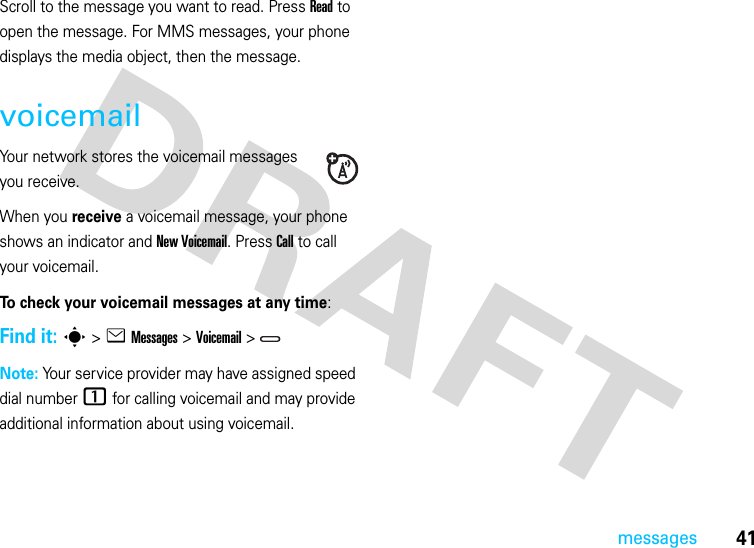 41messagesScroll to the message you want to read. Press Read to open the message. For MMS messages, your phone displays the media object, then the message.voicemailYour network stores the voicemail messages you receive.When you receive a voicemail message, your phone shows an indicator and New Voicemail. Press Call to call your voicemail.To check your voicemail messages at any time:Find it: s &gt;eMessages &gt;Voicemail &gt;Note: Your service provider may have assigned speed dial number 1 for calling voicemail and may provide additional information about using voicemail.