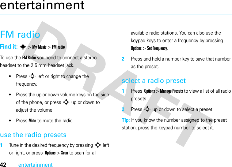 42entertainmententertainmentFM radioFind it: s &gt; My Music &gt; FM radioTo use the FM Radio you need to connect a stereo headset to the 2.5 mm headset jack.•Press S left or right to change the frequency.•Press the up or down volume keys on the side of the phone, or press S up or down to adjust the volume.•Press Mute to mute the radio.use the radio presets  1Tune in the desired frequency by pressing S left or right, or press  Options &gt; Scan to scan for all available radio stations. You can also use the keypad keys to enter a frequency by pressing  Options &gt; Set Frequency.2Press and hold a number key to save that number as the preset.select a radio preset  1Press  Options &gt; Manage Presets to view a list of all radio presets.2Press S up or down to select a preset.Tip: If you know the number assigned to the preset station, press the keypad number to select it.