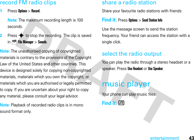 43entertainmentrecord FM radio clips  1Press Options &gt; Record.Note: The maximum recording length is 100 seconds.2Press s to stop the recording. The clip is saved in File Manager &gt;Sounds. Note: The unauthorised copying of copyrighted materials is contrary to the provisions of the Copyright Law of the United States and other countries. This device is designed solely for copying non-copyrighted materials, materials which you own the copyright, or materials which you are authorised or legally permitted to copy. If you are uncertain about your right to copy any material, please consult your legal advisor.Note: Playback of recorded radio clips is in mono sound format only.share a radio stationShare your favourite radio stations with friends:Find it: Press Options &gt; Send Station InfoUse the message screen to send the station frequency. Your friend can access the station with a single click.select the radio outputYou can play the radio through a stereo headset or a speaker. Press Use Headset or Use Speaker.music playerYour phone can play music files:Find it: [