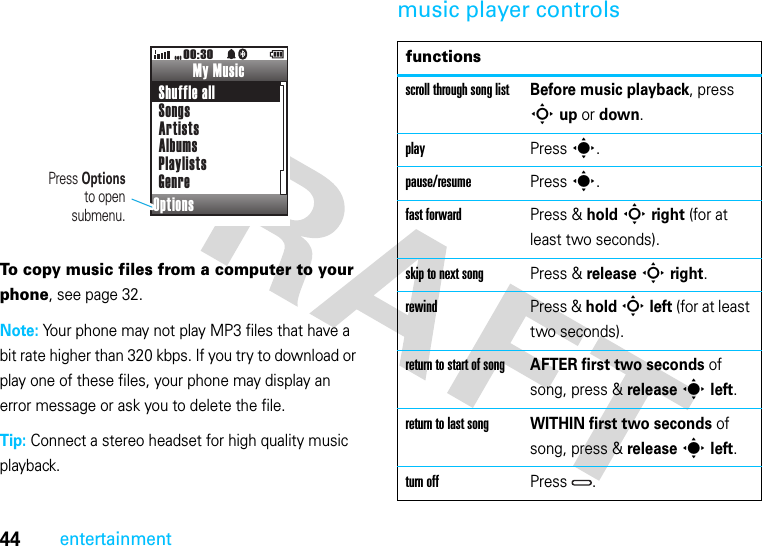 44entertainmentTo copy music files from a computer to your phone, see page 32.Note: Your phone may not play MP3 files that have a bit rate higher than 320 kbps. If you try to download or play one of these files, your phone may display an error message or ask you to delete the file.Tip: Connect a stereo headset for high quality music playback.music player controlsMy MusicShuffle allSongsArtistsAlbumsPlaylistsGenreOptions00:30Press Optionsto opensubmenu.functionsscroll through song listBefore music playback, press S up or down.playPress s.pause/resumePress s.fast forwardPress &amp; hold S right (for at least two seconds).skip to next songPress &amp; release S right.rewindPress &amp; hold S left (for at least two seconds).return to start of songAFTER first two seconds of song, press &amp; release s left.return to last songWITHIN first two seconds of song, press &amp; release s left.turn offPress .