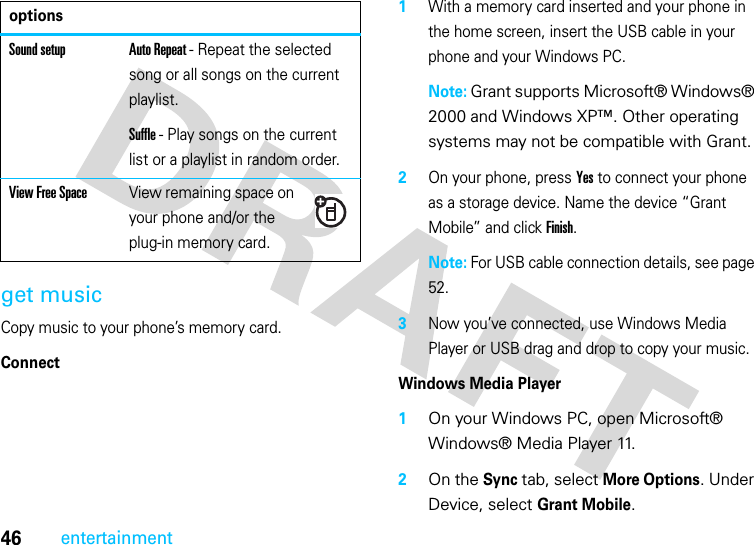 46entertainmentget musicCopy music to your phone’s memory card.Connect  1With a memory card inserted and your phone in the home screen, insert the USB cable in your phone and your Windows PC.Note: Grant supports Microsoft® Windows® 2000 and Windows XP™. Other operating systems may not be compatible with Grant.2On your phone, press Yes to connect your phone as a storage device. Name the device “Grant Mobile” and click Finish.Note: For USB cable connection details, see page 52.3Now you’ve connected, use Windows Media Player or USB drag and drop to copy your music.Windows Media Player  1On your Windows PC, open Microsoft® Windows® Media Player 11. 2On the Sync tab, select More Options. Under Device, select Grant Mobile.Sound setup Auto Repeat - Repeat the selected song or all songs on the current playlist.Suffle - Play songs on the current list or a playlist in random order.View Free SpaceView remaining space on your phone and/or the plug-in memory card.options