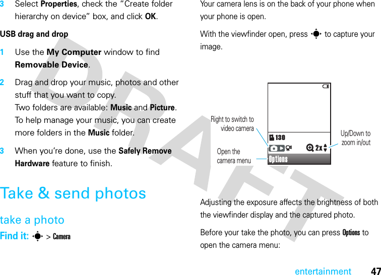 47entertainment3Select Properties, check the “Create folder hierarchy on device” box, and click OK.USB drag and drop  1Use the My Computer window to find Removable Device.2Drag and drop your music, photos and other stuff that you want to copy.Two folders are available: Music and Picture. To help manage your music, you can create more folders in the Music folder.3When you’re done, use the Safely Remove Hardware feature to finish. Take &amp; send photostake a photoFind it: s &gt; CameraYour camera lens is on the back of your phone when your phone is open.With the viewfinder open, press s to capture your image.Adjusting the exposure affects the brightness of both the viewfinder display and the captured photo.Before your take the photo, you can press Options to open the camera menu:Options1302x  Right to switch to video camera Up/Down tozoom in/outOpen thecamera menu