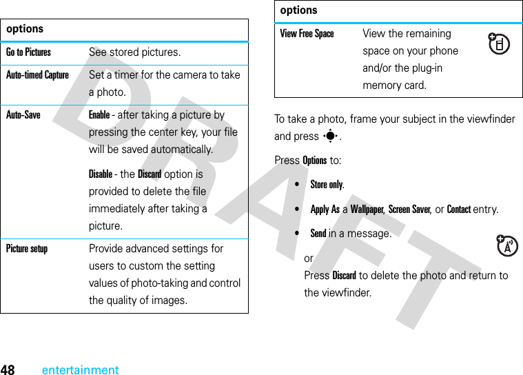 48entertainmentTo take a photo, frame your subject in the viewfinder and press s.Press Options to:•Store only.•Apply As a Wallpaper, Screen Saver, or Contact entry.•Send in a message.orPress Discard to delete the photo and return to the viewfinder.optionsGo to PicturesSee stored pictures.Auto-timed CaptureSet a timer for the camera to take a photo.Auto-Save Enable - after taking a picture by pressing the center key, your file will be saved automatically.Disable - the Discard option is provided to delete the file immediately after taking a picture.Picture setupProvide advanced settings for users to custom the setting values of photo-taking and control the quality of images.View Free SpaceView the remaining space on your phone and/or the plug-in memory card.options