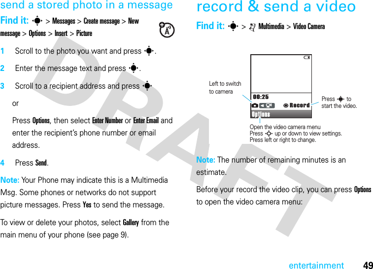 49entertainmentsend a stored photo in a messageFind it: s &gt; Messages &gt; Create message &gt; New message &gt; Options &gt; Insert &gt; Picture1Scroll to the photo you want and press s.2Enter the message text and press s.3Scroll to a recipient address and press sor Press Options, then select Enter Number or Enter Email and enter the recipient’s phone number or email address.4Press Send.Note: Your Phone may indicate this is a Multimedia Msg. Some phones or networks do not support picture messages. Press Yes to send the message.To view or delete your photos, select Gallery from the main menu of your phone (see page 9).record &amp; send a videoFind it: s &gt;   Multimedia &gt; Video CameraNote: The number of remaining minutes is an estimate.Before your record the video clip, you can press Options to open the video camera menu:Options00:25RecordPress s tostart the video.Open the video camera menuPress S up or down to view settings.Press left or right to change.to cameraLeft to switch