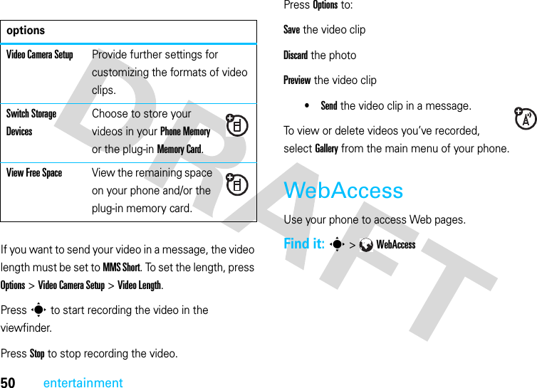 50entertainment  If you want to send your video in a message, the video length must be set to MMS Short. To set the length, press Options &gt; Video Camera Setup &gt; Video Length.Press s to start recording the video in the viewfinder.Press Stop to stop recording the video.Press Options to:Save the video clipDiscard the photoPreview the video clip•Send the video clip in a message.To view or delete videos you’ve recorded, select Gallery from the main menu of your phone.WebAccessUse your phone to access Web pages. Find it: s &gt;WebAccessoptionsVideo Camera SetupProvide further settings for customizing the formats of video clips.Switch Storage DevicesChoose to store your videos in your Phone Memory or the plug-in Memory Card.View Free SpaceView the remaining space on your phone and/or the plug-in memory card.