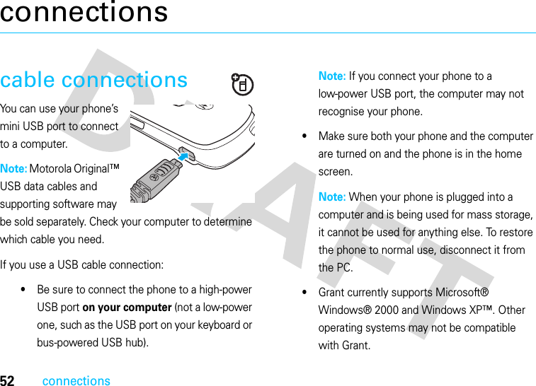 52connectionsconnectionscable connectionsYou can use your phone’s mini USB port to connect to a computer.Note: Motorola Original™ USB data cables and supporting software may be sold separately. Check your computer to determine which cable you need. If you use a USB cable connection:•Be sure to connect the phone to a high-power USB port on your computer (not a low-power one, such as the USB port on your keyboard or bus-powered USB hub). Note: If you connect your phone to a low-power USB port, the computer may not recognise your phone.•Make sure both your phone and the computer are turned on and the phone is in the home screen.Note: When your phone is plugged into a computer and is being used for mass storage, it cannot be used for anything else. To restore the phone to normal use, disconnect it from the PC.•Grant currently supports Microsoft® Windows® 2000 and Windows XP™. Other operating systems may not be compatible with Grant.