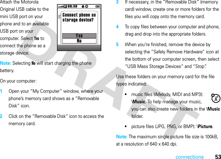 connections53Attach the Motorola Original USB cable to the mini USB port on your phone and to an available USB port on your computer. Select Yes to connect the phone as a storage device.Note: Selecting No will start charging the phone battery.On your computer:  1Open your “My Computer” window, where your phone’s memory card shows as a “Removable Disk” icon.2Click on the “Removable Disk” icon to access the memory card.3If necessary, in the “Removable Disk” (memory card) window, create one or more folders for the files you will copy onto the memory card.4To copy files between your computer and phone, drag and drop into the appropriate folders.5When you’re finished, remove the device by selecting the “Safely Remove Hardware” icon at the bottom of your computer screen, then select “USB Mass Storage Devices” and “Stop”.Use these folders on your memory card for the file types indicated:•music files (iMelody, MIDI and MP3): \Music. To help manage your music, you can also create new folders in the \Music folder.•picture files (JPG, PNG, or BMP): \Picture.Note: The maximum single picture file size is 100kB, at a resolution of 640 x 640 dpi.00:3001/01/0901/01/09Connect phone asstorage device?YesNoP