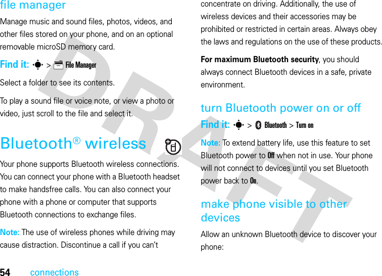 54connectionsfile managerManage music and sound files, photos, videos, and other files stored on your phone, and on an optional removable microSD memory card.Find it: s &gt;   File ManagerSelect a folder to see its contents.To play a sound file or voice note, or view a photo or video, just scroll to the file and select it.Bluetooth® wirelessYour phone supports Bluetooth wireless connections. You can connect your phone with a Bluetooth headset to make handsfree calls. You can also connect your phone with a phone or computer that supports Bluetooth connections to exchange files.Note: The use of wireless phones while driving may cause distraction. Discontinue a call if you can’t concentrate on driving. Additionally, the use of wireless devices and their accessories may be prohibited or restricted in certain areas. Always obey the laws and regulations on the use of these products.For maximum Bluetooth security, you should always connect Bluetooth devices in a safe, private environment.turn Bluetooth power on or offFind it: s &gt;   Bluetooth &gt; Turn onNote: To extend battery life, use this feature to set Bluetooth power to Off when not in use. Your phone will not connect to devices until you set Bluetooth power back to On.make phone visible to other devicesAllow an unknown Bluetooth device to discover your phone: