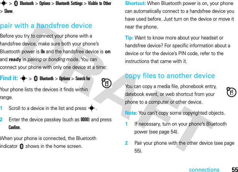 connections55s &gt;   Bluetooth &gt; Options &gt;Bluetooth Settings &gt;Visible to Other &gt;Show.pair with a handsfree deviceBefore you try to connect your phone with a handsfree device, make sure both your phone’s Bluetooth power is On and the handsfree device is on and ready in pairing or bonding mode. You can connect your phone with only one device at a time:Find it: s &gt;   Bluetooth &gt; Options &gt; Search forYour phone lists the devices it finds within range.1Scroll to a device in the list and press s.2Enter the device passkey (such as 0000) and press Confirm.When your phone is connected, the Bluetooth indicator   shows in the home screen.Shortcut: When Bluetooth power is on, your phone can automatically connect to a handsfree device you have used before. Just turn on the device or move it near the phone.Tip: Want to know more about your headset or handsfree device? For specific information about a device or for the device’s PIN code, refer to the instructions that came with it.copy files to another deviceYou can copy a media file, phonebook entry, datebook event, or web shortcut from your phone to a computer or other device.Note: You can’t copy some copyrighted objects.1If necessary, turn on your phone’s Bluetooth power (see page 54).2Pair your phone with the other device (see page 55).