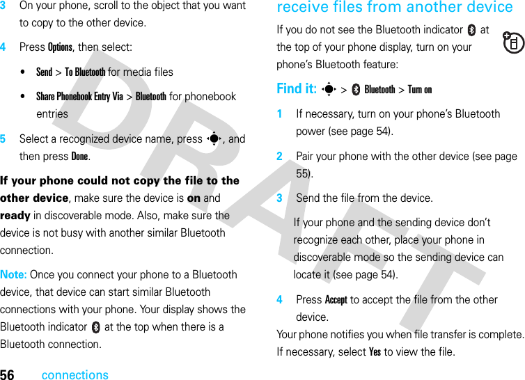 56connections3On your phone, scroll to the object that you want to copy to the other device.4Press Options, then select:•Send &gt; To Bluetooth for media files•Share Phonebook Entry Via &gt; Bluetooth for phonebook entries5Select a recognized device name, press s, and then press Done.If your phone could not copy the file to the other device, make sure the device is on and ready in discoverable mode. Also, make sure the device is not busy with another similar Bluetooth connection.Note: Once you connect your phone to a Bluetooth device, that device can start similar Bluetooth connections with your phone. Your display shows the Bluetooth indicator   at the top when there is a Bluetooth connection.receive files from another deviceIf you do not see the Bluetooth indicator   at the top of your phone display, turn on your phone’s Bluetooth feature:Find it: s &gt;   Bluetooth &gt; Turn on1If necessary, turn on your phone’s Bluetooth power (see page 54).2Pair your phone with the other device (see page 55).3Send the file from the device.If your phone and the sending device don’t recognize each other, place your phone in discoverable mode so the sending device can locate it (see page 54).4Press Accept to accept the file from the other device.Your phone notifies you when file transfer is complete. If necessary, select Yes to view the file.