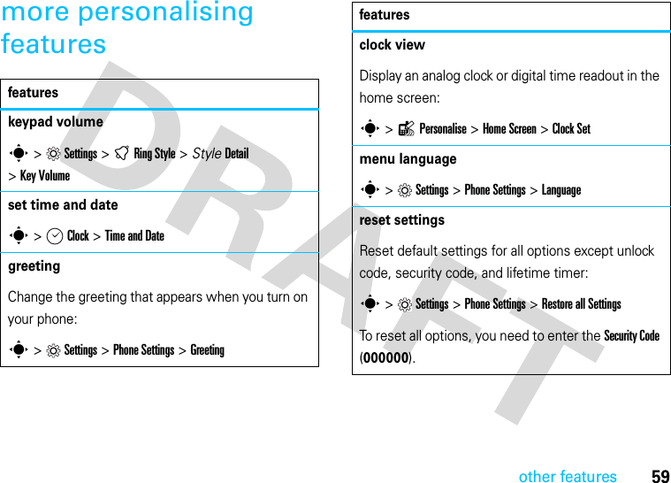 other features59more personalising featuresfeatureskeypad volumes &gt;Settings &gt; tRing Style &gt; StyleDetail &gt;Key Volumeset time and dates &gt; Clock &gt;Time and Date greeting Change the greeting that appears when you turn on your phone:s &gt;Settings &gt;Phone Settings &gt;Greetingclock viewDisplay an analog clock or digital time readout in the home screen:s &gt;lPersonalise &gt; Home Screen &gt;Clock Setmenu languages &gt;Settings &gt;Phone Settings &gt;Languagereset settingsReset default settings for all options except unlock code, security code, and lifetime timer:s &gt;Settings &gt; Phone Settings &gt;Restore all SettingsTo reset all options, you need to enter the Security Code (000000).features