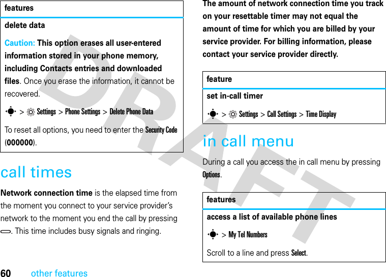 60other featurescall timesNetwork connection time is the elapsed time from the moment you connect to your service provider’s network to the moment you end the call by pressing . This time includes busy signals and ringing.The amount of network connection time you track on your resettable timer may not equal the amount of time for which you are billed by your service provider. For billing information, please contact your service provider directly.in call menuDuring a call you access the in call menu by pressing Options.delete dataCaution: This option erases all user-entered information stored in your phone memory, including Contacts entries and downloaded files. Once you erase the information, it cannot be recovered.s &gt;Settings &gt; Phone Settings &gt;Delete Phone DataTo reset all options, you need to enter the Security Code (000000).featuresfeatureset in-call timers&gt;Settings &gt; Call Settings &gt;Time Displayfeaturesaccess a list of available phone liness&gt; My Tel Numbers Scroll to a line and press Select.