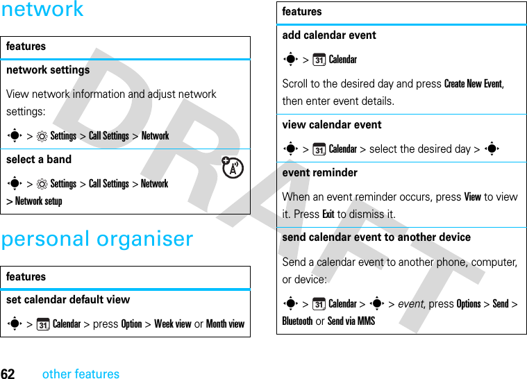 62other featuresnetworkpersonal organiserfeaturesnetwork settings View network information and adjust network settings:s &gt;Settings &gt;Call Settings &gt;Networkselect a bands &gt;Settings &gt;Call Settings &gt;Network &gt; Network setupfeaturesset calendar default views &gt; Calendar &gt; press Option &gt; Week view or Month view31add calendar events &gt;CalendarScroll to the desired day and press Create New Event, then enter event details.view calendar event s &gt;Calendar &gt; select the desired day &gt; sevent reminderWhen an event reminder occurs, press View to view it. Press Exit to dismiss it.send calendar event to another deviceSend a calendar event to another phone, computer, or device:s &gt;Calendar &gt; s &gt; event, press Options &gt; Send &gt; Bluetooth or Send via MMSfeatures313131