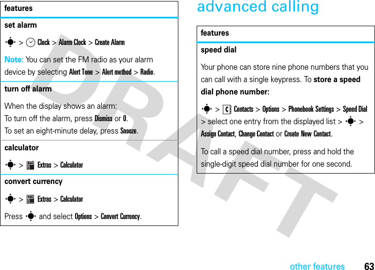 63other featuresadvanced callingset alarms &gt;Clock &gt;Alarm Clock &gt;Create AlarmNote: You can set the FM radio as your alarm device by selecting Alert Tone &gt; Alert method &gt; Radio.turn off alarmWhen the display shows an alarm:To turn off the alarm, press Dismiss or 0.To set an eight-minute delay, press Snooze.calculator s &gt;Extras &gt;Calculatorconvert currencys &gt;Extras &gt;Calculator Press s and select Options &gt; Convert Currency.featuresfeaturesspeed dialYour phone can store nine phone numbers that you can call with a single keypress. To store a speed dial phone number:s &gt;Contacts &gt;Options &gt;Phonebook Settings &gt;Speed Dial &gt; select one entry from the displayed list &gt;s &gt; Assign Contact, Change Contact or Create New Contact.To call a speed dial number, press and hold the single-digit speed dial number for one second.