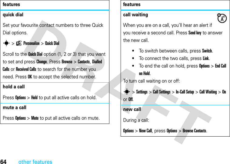 64other featuresquick dialSet your favourite contact numbers to three Quick Dial options.s &gt;lPersonalise &gt;Quick Dial Scroll to the Quick Dial option (1, 2 or 3) that you want to set and press Change. Press Browse &gt; Contacts, Dialled Calls or Received Calls to search for the number you need. Press OK to accept the selected number.hold a callPress Options &gt; Hold to put all active calls on hold.mute a callPress Options &gt; Mute to put all active calls on mute.featurescall waitingWhen you are on a call, you’ll hear an alert if you receive a second call. Press Send key to answer the new call.•To switch between calls, press Switch.•To connect the two calls, press Link.•To end the call on hold, press Options &gt; End Call on Hold.To turn call waiting on or off:s &gt; Settings &gt; Call Settings &gt; In-Call Setup &gt; Call Waiting &gt; On or Off.new callDuring a call:Options &gt; New Call, press Options &gt; Browse Contacts.features