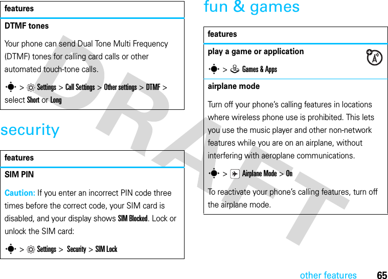 65other featuressecurityfun &amp; gamesDTMF tones Your phone can send Dual Tone Multi Frequency (DTMF) tones for calling card calls or other automated touch-tone calls.s &gt;Settings &gt;Call Settings &gt;Other settings &gt;DTMF &gt; select Short or LongfeaturesSIM PINCaution: If you enter an incorrect PIN code three times before the correct code, your SIM card is disabled, and your display shows SIM Blocked. Lock or unlock the SIM card:s &gt;Settings &gt; Security &gt;SIM Lockfeaturesfeaturesplay a game or applications &gt;QGames &amp; Appsairplane modeTurn off your phone’s calling features in locations where wireless phone use is prohibited. This lets you use the music player and other non-network features while you are on an airplane, without interfering with aeroplane communications.s &gt;Airplane Mode &gt; OnTo reactivate your phone’s calling features, turn off the airplane mode.