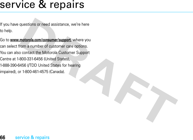 66service &amp; repairsservice &amp; repairsIf you have questions or need assistance, we’re here to help.Go to www.motorola.com/consumer/support, where you can select from a number of customer care options. You can also contact the Motorola Customer Support Centre at 1-800-331-6456 (United States), 1-888-390-6456 (/TDD United States for hearing impaired), or 1-800-461-4575 (Canada).