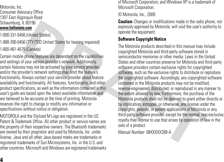4 Motorola, Inc.Consumer Advocacy Office1307 East Algonquin RoadSchaumburg, IL 60196www.hellomoto.com1-800-331-6456 (United States)1-888-390-6456 (TTY/TDD United States for hearing impaired)1-800-461-4575 (Canada)Certain mobile phone features are dependent on the capabilities and settings of your service provider’s network. Additionally, certain features may not be activated by your service provider, and/or the provider’s network settings may limit the feature’s functionality. Always contact your service provider about feature availability and functionality. All features, functionality, and other product specifications, as well as the information contained in this user’s guide are based upon the latest available information and are believed to be accurate at the time of printing. Motorola reserves the right to change or modify any information or specifications without notice or obligation.MOTOROLA and the Stylized M Logo are registered in the US Patent &amp; Trademark Office. All other product or service names are the property of their respective owners. The Bluetooth trademarks are owned by their proprietor and used by Motorola, Inc. under license. Java and all other Java-based marks are trademarks or registered trademarks of Sun Microsystems, Inc. in the U.S. and other countries. Microsoft and Windows are registered trademarks of Microsoft Corporation; and Windows XP is a trademark of Microsoft Corporation. © Motorola, Inc., 2009.Caution: Changes or modifications made in the radio phone, not expressly approved by Motorola, will void the user’s authority to operate the equipment.Software Copyright Notice The Motorola products described in this manual may include copyrighted Motorola and third-party software stored in semiconductor memories or other media. Laws in the United States and other countries preserve for Motorola and third-party software providers certain exclusive rights for copyrighted software, such as the exclusive rights to distribute or reproduce the copyrighted software. Accordingly, any copyrighted software contained in the Motorola products may not be modified, reverse-engineered, distributed, or reproduced in any manner to the extent allowed by law. Furthermore, the purchase of the Motorola products shall not be deemed to grant either directly or by implication, estoppel, or otherwise, any license under the copyrights, patents, or patent applications of Motorola or any third-party software provider, except for the normal, non-exclusive, royalty-free license to use that arises by operation of law in the sale of a product.Manual Number: 68XXXXX289-A
