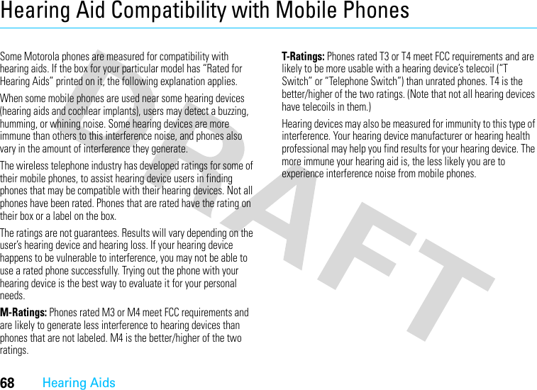 68Hearing AidsHearing Aid Compatibility with Mobile PhonesHearin g AidsSome Motorola phones are measured for compatibility with hearing aids. If the box for your particular model has “Rated for Hearing Aids” printed on it, the following explanation applies.When some mobile phones are used near some hearing devices (hearing aids and cochlear implants), users may detect a buzzing, humming, or whining noise. Some hearing devices are more immune than others to this interference noise, and phones also vary in the amount of interference they generate.The wireless telephone industry has developed ratings for some of their mobile phones, to assist hearing device users in finding phones that may be compatible with their hearing devices. Not all phones have been rated. Phones that are rated have the rating on their box or a label on the box.The ratings are not guarantees. Results will vary depending on the user’s hearing device and hearing loss. If your hearing device happens to be vulnerable to interference, you may not be able to use a rated phone successfully. Trying out the phone with your hearing device is the best way to evaluate it for your personal needs.M-Ratings: Phones rated M3 or M4 meet FCC requirements and are likely to generate less interference to hearing devices than phones that are not labeled. M4 is the better/higher of the two ratings.T-Ratings: Phones rated T3 or T4 meet FCC requirements and are likely to be more usable with a hearing device’s telecoil (“T Switch” or “Telephone Switch”) than unrated phones. T4 is the better/higher of the two ratings. (Note that not all hearing devices have telecoils in them.)Hearing devices may also be measured for immunity to this type of interference. Your hearing device manufacturer or hearing health professional may help you find results for your hearing device. The more immune your hearing aid is, the less likely you are to experience interference noise from mobile phones.